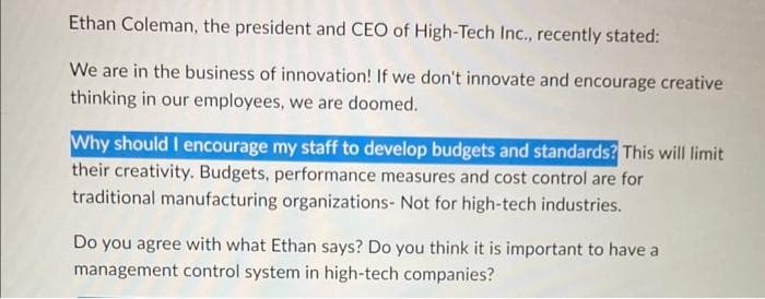 Ethan Coleman, the president and CEO of High-Tech Inc., recently stated:
We are in the business of innovation! If we don't innovate and encourage creative
thinking in our employees, we are doomed.
Why should I encourage my staff to develop budgets and standards? This will limit
their creativity. Budgets, performance measures and cost control are for
traditional manufacturing organizations- Not for high-tech industries.
Do you agree with what Ethan says? Do you think it is important to have a
management control system in high-tech companies?