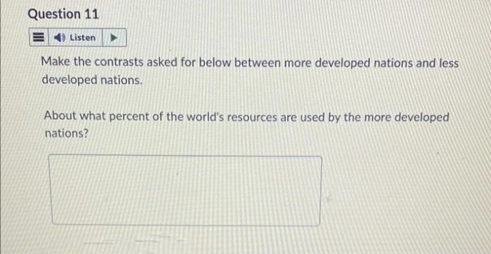 Question 11
E4) Listen
Make the contrasts asked for below between more developed nations and less
developed nations.
About what percent of the world's resources are used by the more developed
nations?