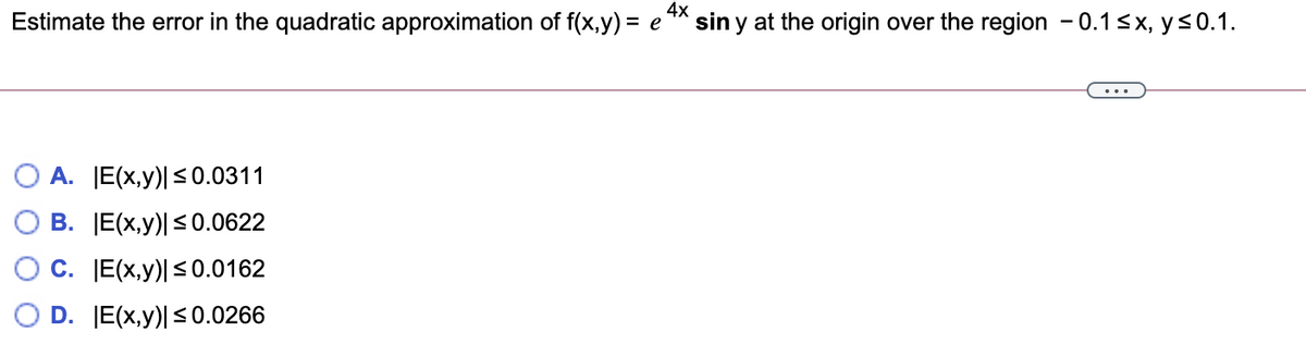 Estimate the error in the quadratic approximation of f(x,y) = e
4x
sin y at the origin over the region - 0.1sx, y<0.1.
%3D
A. E(x,y)| <0.0311
В. [Е(x,у)50.0622
C. [E(x,y)|<0.0162
D. E(x,y)|<0.0266

