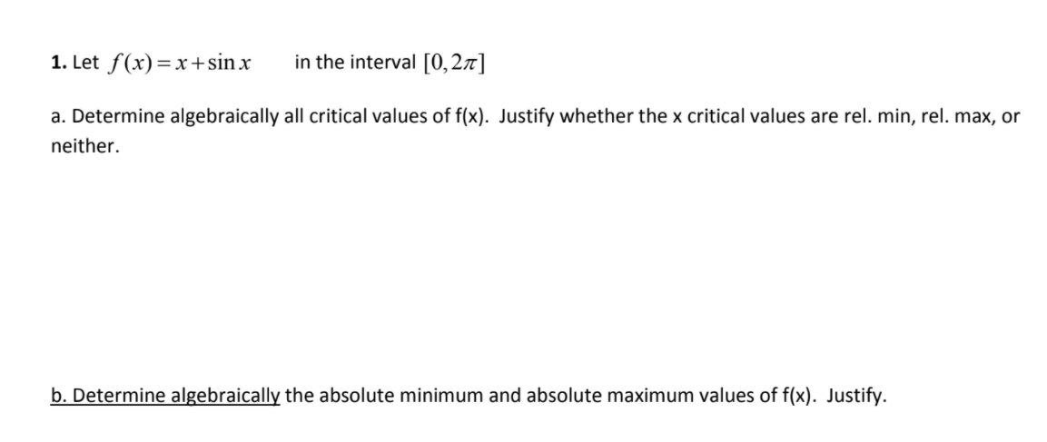 1. Let f(x)=x+sinx
in the interval [0,2x]
a. Determine algebraically all critical values of f(x). Justify whether the x critical values are rel. min, rel. max, or
neither.
b. Determine algebraically the absolute minimum and absolute maximum values of f(x). Justify.
