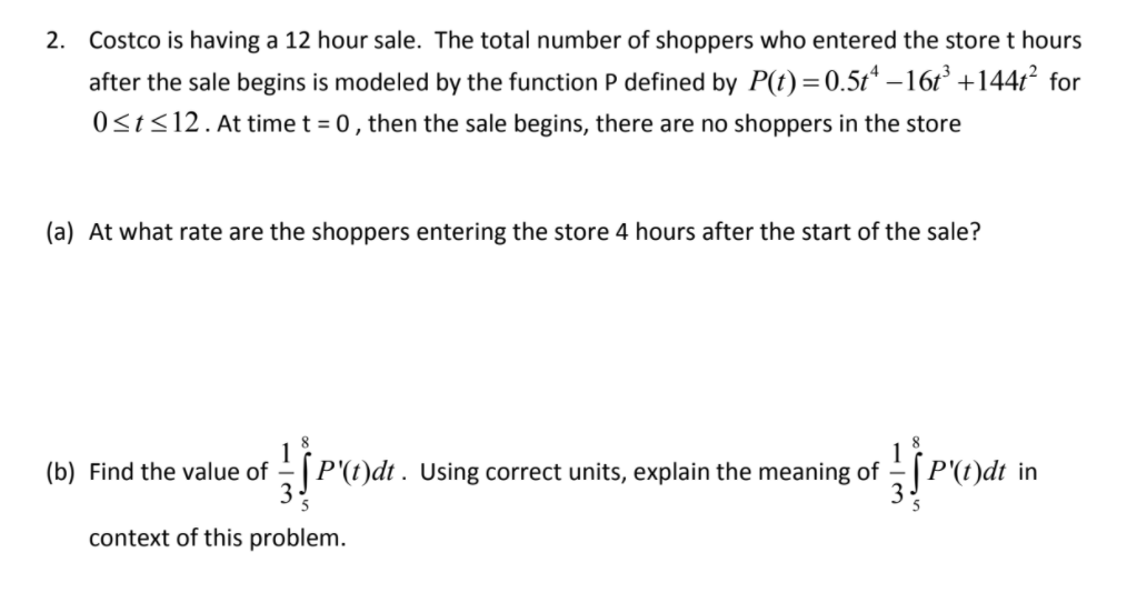 2. Costco is having a 12 hour sale. The total number of shoppers who entered the store t hours
after the sale begins is modeled by the function P defined by P(t)=0.5t* –16r² +1447² for
0<t<12. At time t = 0, then the sale begins, there are no shoppers in the store
(a) At what rate are the shoppers entering the store 4 hours after the start of the sale?
(b) Find the value of -| P'(t)dt . Using correct units, explain the meaning of
"(t)dt in
3
context of this problem.
