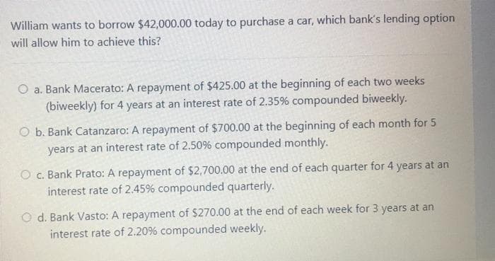 William wants to borrow $42,000.00 today to purchase a car, which bank's lending option
will allow him to achieve this?
O a. Bank Macerato: A repayment of $425.00 at the beginning of each two weeks
(biweekly) for 4 years at an interest rate of 2.35% compounded biweekly.
O b. Bank Catanzaro: A repayment of $700.00 at the beginning of each month for 5
years at an interest rate of 2.50% compounded monthly.
O c. Bank Prato: A repayment of $2,700.00 at the end of each quarter for 4 years at an
interest rate of 2.45% compounded quarterly.
O d. Bank Vasto: A repayment of $270.00 at the end of each week for 3 years at an
interest rate of 2.20% compounded weekly.
