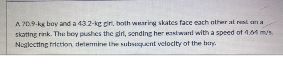 A 70.9-kg boy and a 43.2-kg girl, both wearing skates face each other at rest on a
skating rink. The boy pushes the girl, sending her eastward with a speed of 4.64 m/s.
Neglecting friction, determine the subsequent velocity of the boy.