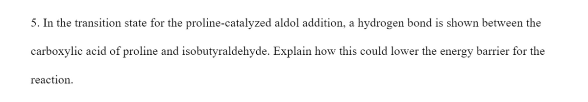 5. In the transition state for the proline-catalyzed aldol addition, a hydrogen bond is shown between the
carboxylic acid of proline and isobutyraldehyde. Explain how this could lower the energy barrier for the
reaction.