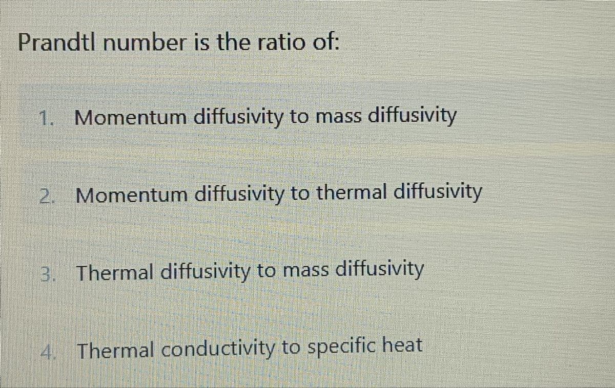 Prandtl number is the ratio of:
1. Momentum diffusivity to mass diffusivity
2. Momentum diffusivity to thermal diffusivity
3. Thermal diffusivity to mass diffusivity
4. Thermal conductivity to specific heat