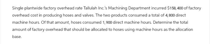 Single plantwide factory overhead rate Tallulah Inc.'s Machining Department incurred $158,400 of factory
overhead cost in producing hoses and valves. The two products consumed a total of 4,800 direct
machine hours. Of that amount, hoses consumed 1,900 direct machine hours. Determine the total
amount of factory overhead that should be allocated to hoses using machine hours as the allocation
base.