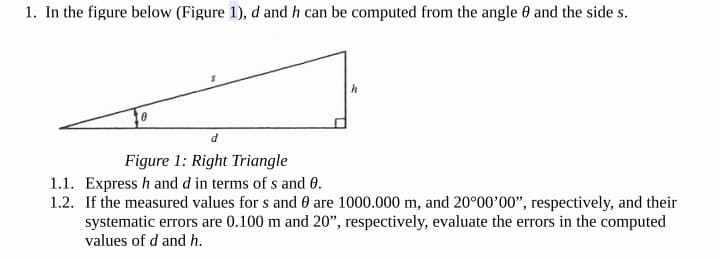 1. In the figure below (Figure 1), d and h can be computed from the angle 0 and the side s.
d
Figure 1: Right Triangle
1.1. Express h and d in terms of s and 0.
1.2. If the measured values for s and 0 are 1000.000 m, and 20°00'00", respectively, and their
systematic errors are 0.100 m and 20", respectively, evaluate the errors in the computed
values of d and h.

