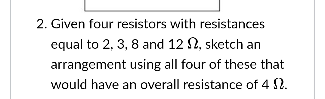 2. Given four resistors with resistances
equal to 2, 3, 8 and 12 , sketch an
arrangement using all four of these that
would have an overall resistance of 4 .