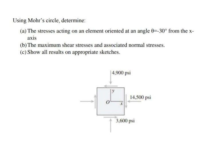 Using Mohr's circle, determine:
(a) The stresses acting on an element oriented at an angle 0=-30° from the x-
axis
(b) The maximum shear stresses and associated normal stresses.
(c) Show all results on appropriate sketches.
|4,900 psi
14,500 psi
3,600 psi
