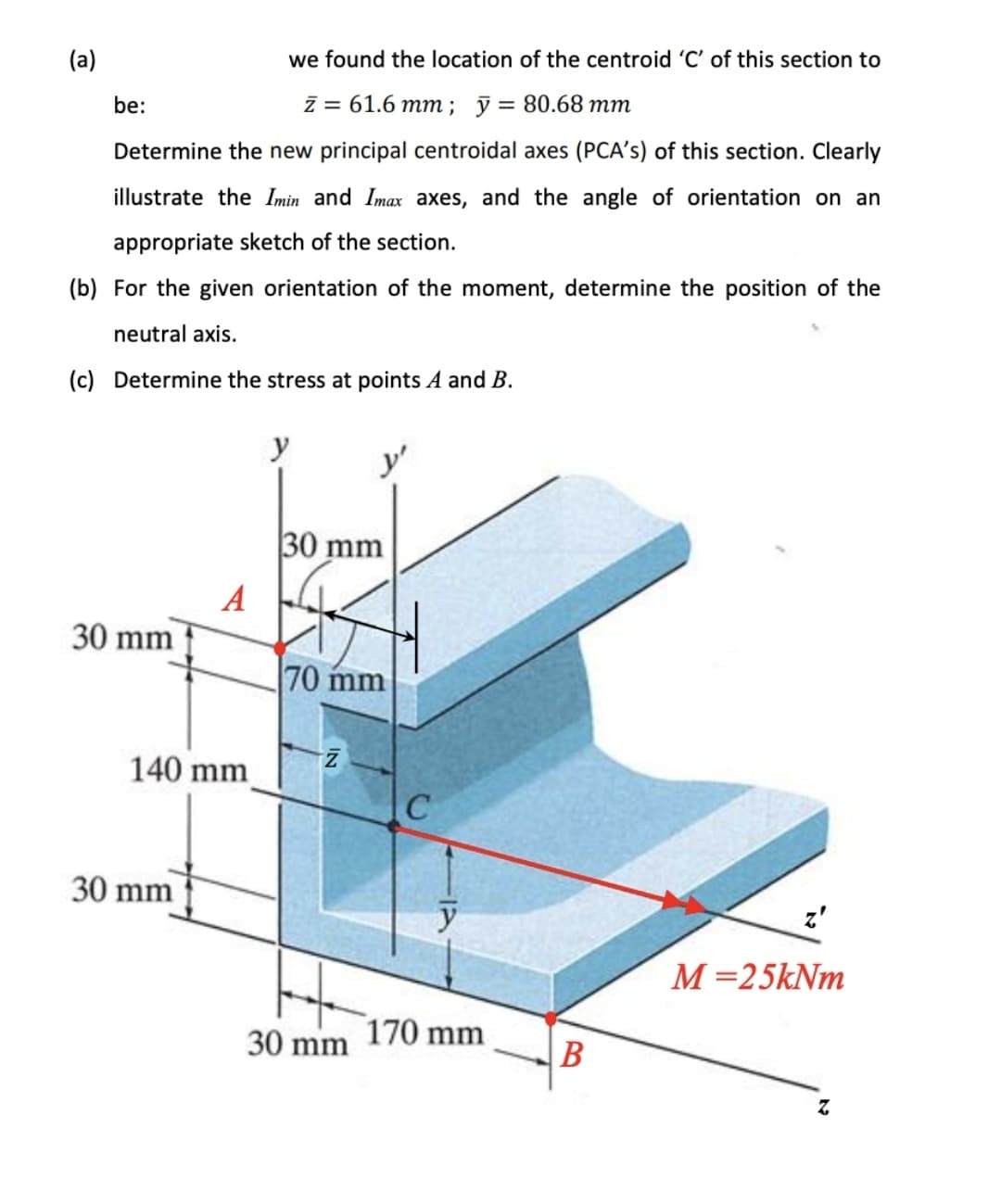 we found the location of the centroid 'C' of this section to
be:
Z = 61.6 mm; y = 80.68 mm
Determine the new principal centroidal axes (PCA's) of this section. Clearly
illustrate the Imin and Imax axes, and the angle of orientation on an
appropriate sketch of the section.
(b) For the given orientation of the moment, determine the position of the
neutral axis.
(c) Determine the stress at points A and B.
y
30 mm
30 mm
70 mm
Z
z'
M=25kNm
Z
(a)
A
140 mm
30 mm
30 mm
C
y
170 mm
B