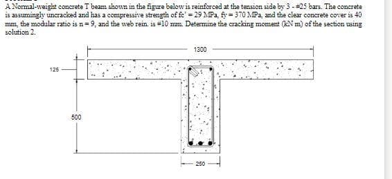 A Normal-weight concrete T beam shown in the figure below is reinforced at the tension side by 3 - #25 bars. The concrete
is assumingly uncracked and has a compressive strength of fe' = 29 MPa, fy=370 MPa, and the clear concrete cover is 40
mm, the modular ratio is n=9, and the web rein. is #10 mm. Determine the cracking moment (kN m) of the section using
solution 2.
1300
125
250
500