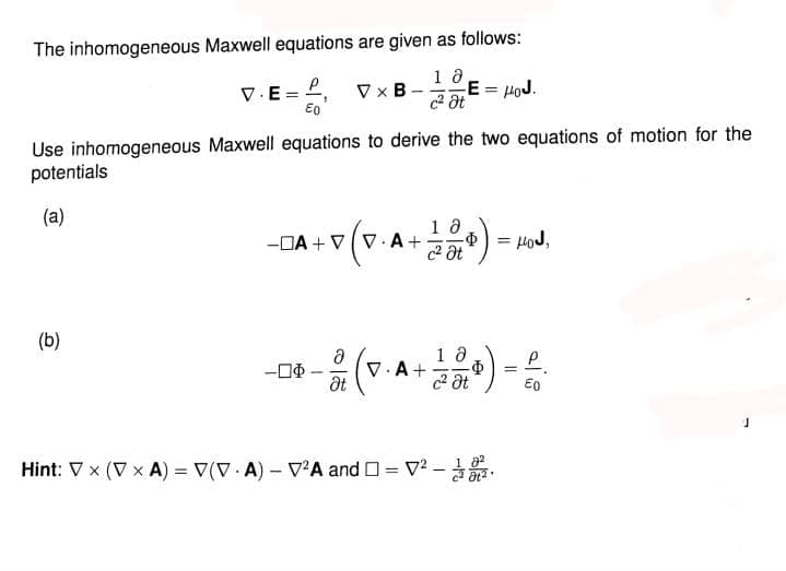The inhomogeneous Maxwell equations are given as follows:
18
c² Ət
V.E=
(b)
P
Eo
VxB
-
Use inhomogeneous Maxwell equations to derive the two equations of motion for the
potentials
(a)
-0$
10
-DA+VV.A+ Φ = HoJ,
c² Ət
Ε= μου.
P
- (v. A+ 100) - ².
ә
Ət
=
t
Hint: Vx (V xA) = V(VA) - V²A and =V²-
-