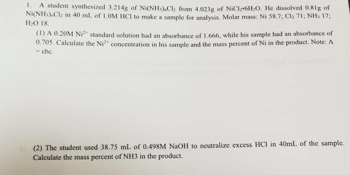 1.
A student synthesized 3.214g of Ni(NH3)„Cl2 from 4.023g of N¡C12•6H2O. He dissolved 0.81g of
Ni(NH3)nCl2 in 40 mL of 1.0M HCI to make a sample for analysis. Molar mass: Ni 58.7; Cl2 71; NH3 1T;
H2O 18.
(1) A 0.20M Ni²* standard solution had an absorbance of 1.666, while his sample had an absorbance of
0.705. Calculate the Ni2+ concentration in his sample and the mass percent of Ni in the product. Note: A
= ɛbc.
(2) The student used 38.75 mL of 0.498M NaOH to neutralize excess HCl in 40mL of the sample.
Calculate the mass percent of NH3 in the product.
