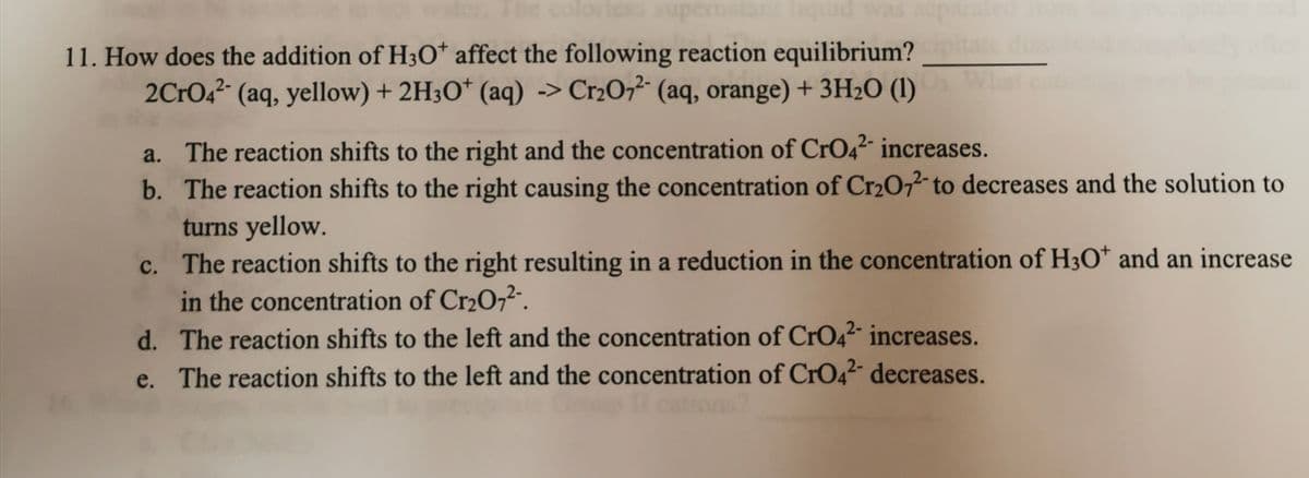 The coloriesS supe
atanliquid was so
11. How does the addition of H3O* affect the following reaction equilibrium?
2CrO42- (aq, yellow) + 2H3O* (aq) -> Cr2O7²- (aq, orange) + 3H2O (1)
a. The reaction shifts to the right and the concentration of CrO42- increases.
b. The reaction shifts to the right causing the concentration of Cr2072 to decreases and the solution to
turns yellow.
c. The reaction shifts to the right resulting in a reduction in the concentration of H3O* and an increase
in the concentration of Cr2O,2.
d. The reaction shifts to the left and the concentration of CrO42 increases.
e. The reaction shifts to the left and the concentration of CrO42 decreases.

