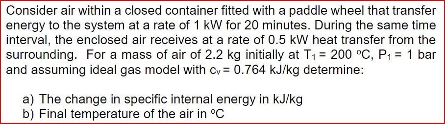 Consider air within a closed container fitted with a paddle wheel that transfer
energy to the system at a rate of 1 kW for 20 minutes. During the same time
interval, the enclosed air receives at a rate of 0.5 kW heat transfer from the
surrounding. For a mass of air of 2.2 kg initially at T₁ = 200 °C, P₁ = 1 bar
and assuming ideal gas model with cv = 0.764 kJ/kg determine:
a) The change in specific internal energy in kJ/kg
b) Final temperature of the air in °C