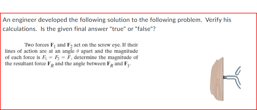 An engineer developed the following solution to the following problem. Verify his
calculations. Is the given final answer "true" or "false"?
Two forces F₁ and F2 act on the screw eye. If their
lines of action are at an angle apart and the magnitude
of each force is F₁ = F₂ = F, determine the magnitude of
the resultant force FR and the angle between FR and F₁.