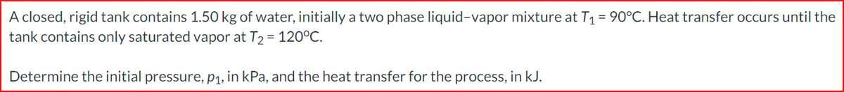 A closed, rigid tank contains 1.50 kg of water, initially a two phase liquid-vapor mixture at T₁ = 90°C. Heat transfer occurs until the
tank contains only saturated vapor at T₂ = 120°C.
Determine the initial pressure, p₁, in kPa, and the heat transfer for the process, in kJ.