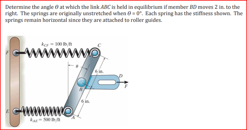 Determine the angle at which the link ABC is held in equilibrium if member BD moves 2 in. to the
right. The springs are originally unstretched when 0 = 0°. Each spring has the stiffness shown. The
springs remain horizontal since they are attached to roller guides.
E
KCF = 100 lb/ft
www.
wwwwwwwwww
KAE = 500 lb/ft
B
6 in.
6 in.
F