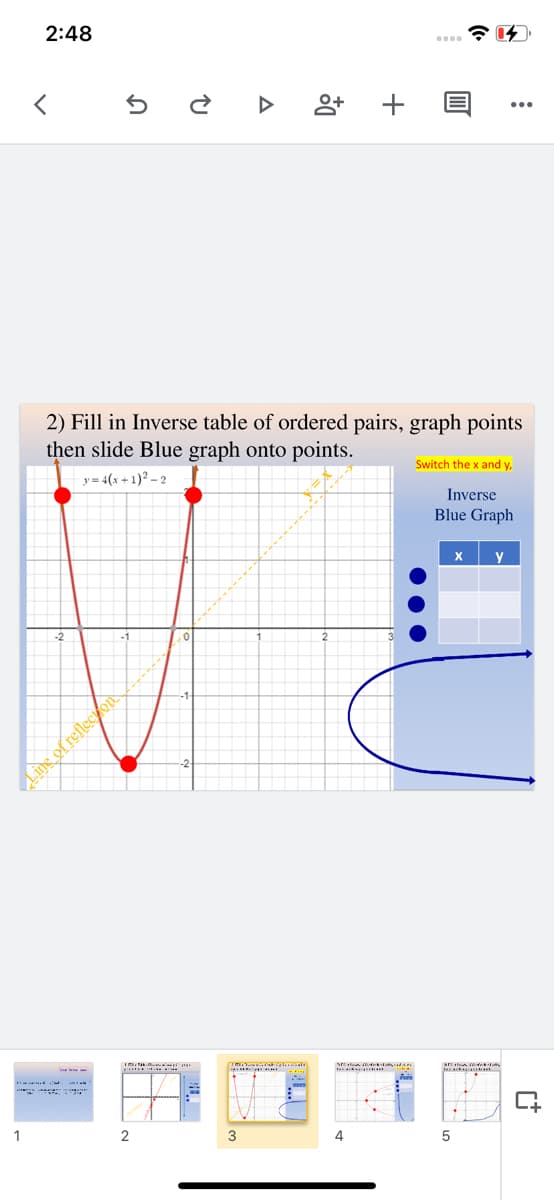 2:48
2) Fill in Inverse table of ordered pairs, graph points
then slide Blue graph onto points.
Switch the x and y,
y= 4(x + 1)? – 2
Inverse
Blue Graph
y
ean
1
2
3
4
+
Ling of reflecton
