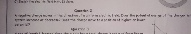 C) Sketch the electric field in (r, E) plane.
Question 2
A negative charge moves in the direction of a uniform electric field. Does the potential energy of the charge-fiele
system increase or decrease? Does the charge move to a position of higher or lower
potential?
Question 3
A rod of lenoth I located alono the y axis has a total charce O and a uniform linear
