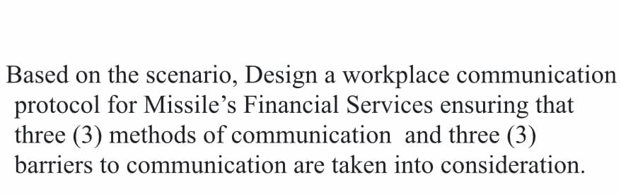 Based on the scenario, Design a workplace communication
protocol for Missile's Financial Services ensuring that
three (3) methods of communication and three (3)
barriers to communication are taken into consideration.