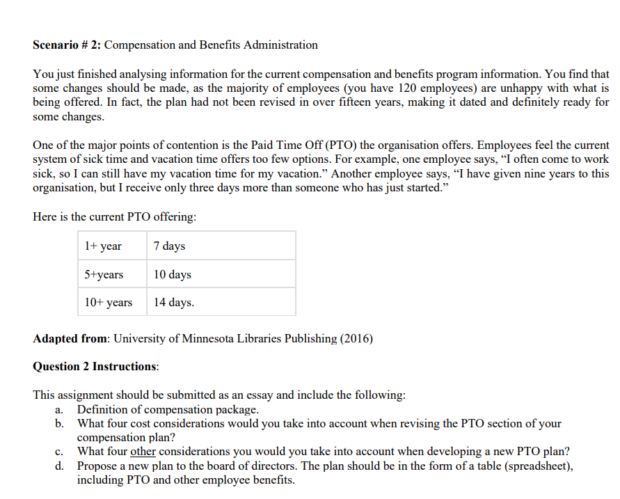 Scenario #2: Compensation and Benefits Administration
You just finished analysing information for the current compensation and benefits program information. You find that
some changes should be made, as the majority of employees (you have 120 employees) are unhappy with what is
being offered. In fact, the plan had not been revised in over fifteen years, making it dated and definitely ready for
some changes.
One of the major points of contention is the Paid Time Off (PTO) the organisation offers. Employees feel the current
system of sick time and vacation time offers too few options. For example, one employee says, "I often come to work
sick, so I can still have my vacation time for my vacation." Another employee says, "I have given nine years to this
organisation, but I receive only three days more than someone who has just started."
Here is the current PTO offering:
1+ year
5+years
10+ years
7 days
10 days
14 days.
Adapted from: University of Minnesota Libraries Publishing (2016)
Question 2 Instructions:
This assignment should be submitted as an essay and include the following:
a. Definition of compensation package.
b. What four cost considerations would you take into account when revising the PTO section of your
compensation plan?
C.
What four other considerations you would you take into account when developing a new PTO plan?
d. Propose a new plan to the board of directors. The plan should be in the form of a table (spreadsheet),
including PTO and other employee benefits.