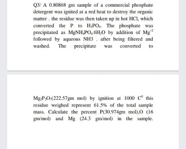 Q3/ A 0.80868 gm sample of a commercial phosphate
detergent was ignited at a red heat to destroy the organic
matter the residue was then taken up in hot HCl, which
converted the P to H3PO4. The phosphate was
precipitated as MgNH₂PO4.6H₂O by addition of Mg¹2
followed by aqueous NH3 after being filtered and
washed. The precipitate was converted to
Mg₂P₂O(222.57gm mol) by ignition at 1000 C this
residue weighed represent 61.5% of the total sample
mass. Calculate the percent P(30.974gm mol),O (16
gm/mol) and Mg (24.3 gm/mol) in the sample.