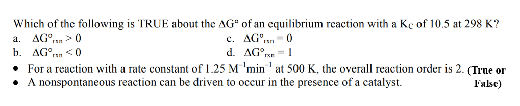 Which of the following is TRUE about the AG
of an equilibrium reaction with a Kc of 10.5 at 298 K?
AG rxn=0
a. AGOrxn > 0
c.
b. AGT
Ixn <0
d.
AGºr = 1
rxn
• For a reaction with a rate constant of 1.25 M¹min¹ at 500 K, the overall reaction order is 2. (True or
False)
●
A nonspontaneous reaction can be driven to occur in the presence of a catalyst.