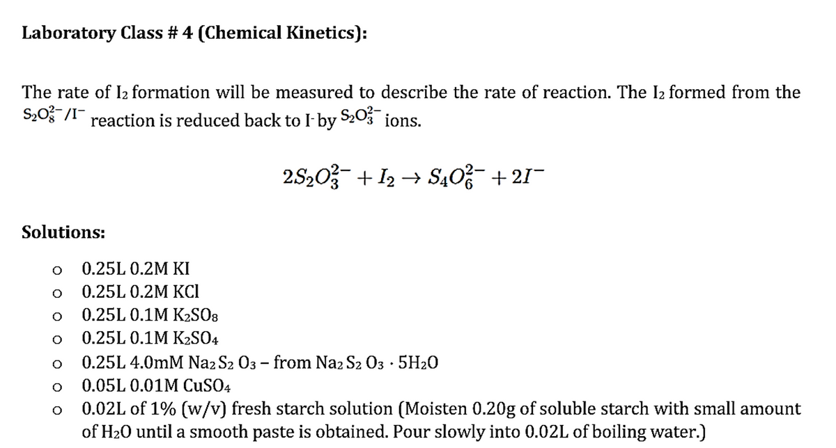 Laboratory Class # 4 (Chemical Kinetics):
The rate of 1₂ formation will be measured to describe the rate of reaction. The I₂ formed from the
S₂0²1 reaction is reduced back to I-by
S₂03 ions.
2S₂0² + I2 → S40²¯ +21¯
Solutions:
O
O
O
O
O
O
0.25L 0.2M KI
0.25L 0.2M KCI
0.25L 0.1M K₂SO8
0.25L 0.1M K₂SO4
0.25L 4.0mm Naz S2 03 - from Na2 S2 03 5H₂0
0.05L 0.01M CuSO4
0.02L of 1% (w/v) fresh starch solution (Moisten 0.20g of soluble starch with small amount
of H₂O until a smooth paste is obtained. Pour slowly into 0.02L of boiling water.)