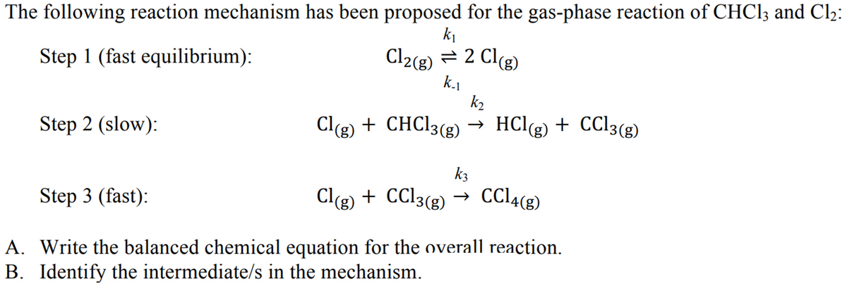 The following reaction mechanism has been proposed for the gas-phase reaction of CHCl3 and Cl₂:
k₁
Cl2(g) = 2 Cl(g)
Step 1 (fast equilibrium):
k.1
Step 2 (slow):
Step 3 (fast):
Cl(g) + CHCl3(g)
k3
Cl(g) + CCl3(g) →
k₂
HCl(g) + CC13(g)
CC14(g)
A.
Write the balanced chemical equation for the overall reaction.
B. Identify the intermediate/s in the mechanism.