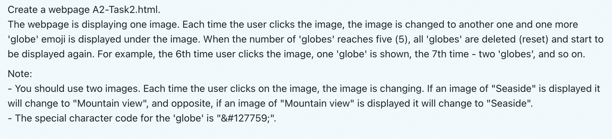 Create a webpage A2-Task2.html.
The webpage is displaying one image. Each time the user clicks the image, the image is changed to another one and one more
'globe' emoji is displayed under the image. When the number of 'globes' reaches five (5), all 'globes' are deleted (reset) and start to
be displayed again. For example, the 6th time user clicks the image, one 'globe' is shown, the 7th time - two 'globes', and so on.
Note:
- You should use two images. Each time the user clicks on the image, the image is changing. If an image of "Seaside" is displayed it
will change to "Mountain view", and opposite, if an image of "Mountain view" is displayed it will change to "Seaside".
- The special character code for the 'globe' is "&#127759;".