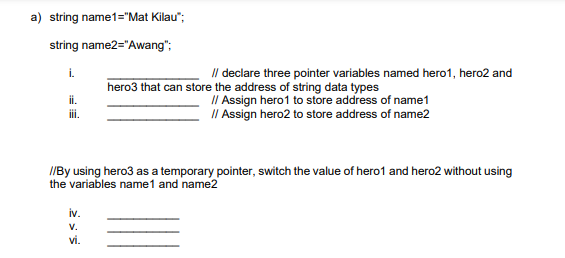 a) string name1="Mat Kilau";
string name2="Awang";
i.
ii.
iii.
// declare three pointer variables named hero1, hero2 and
hero3 that can store the address of string data types
// Assign hero1 to store address of name1
// Assign hero2 to store address of name2
//By using hero3 as a temporary pointer, switch the value of hero1 and hero2 without using
the variables name1 and name2
iv.
V.
vi.