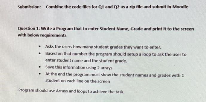 Submission: Combine the code files for Q1 and Q2 as a zip file and submit in Moodle
Question 1: Write a Program that to enter Student Name, Grade and print it to the screen
with below requirements
.
.
.
.
Asks the users how many student grades they want to enter.
Based on that number the program should setup a loop to ask the user to
enter student name and the student grade.
Save this information using 2 arrays
At the end the program must show the student names and grades with 1
student on each line on the screen
Program should use Arrays and loops to achieve the task.
