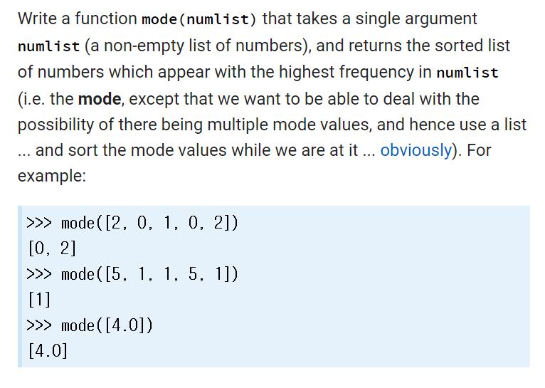 Write a function mode (numlist) that takes a single argument
numlist (a non-empty list of numbers), and returns the sorted list
of numbers which appear with the highest frequency in numlist
(i.e. the mode, except that we want to be able to deal with the
possibility of there being multiple mode values, and hence use a list
... and sort the mode values while we are at it ... obviously). For
example:
>>> mode ([2, 0, 1, 0, 2])
[0, 2]
>>> mode([5, 1, 1, 5, 1])
[1]
>>> mode ([4.0])
[4.0]