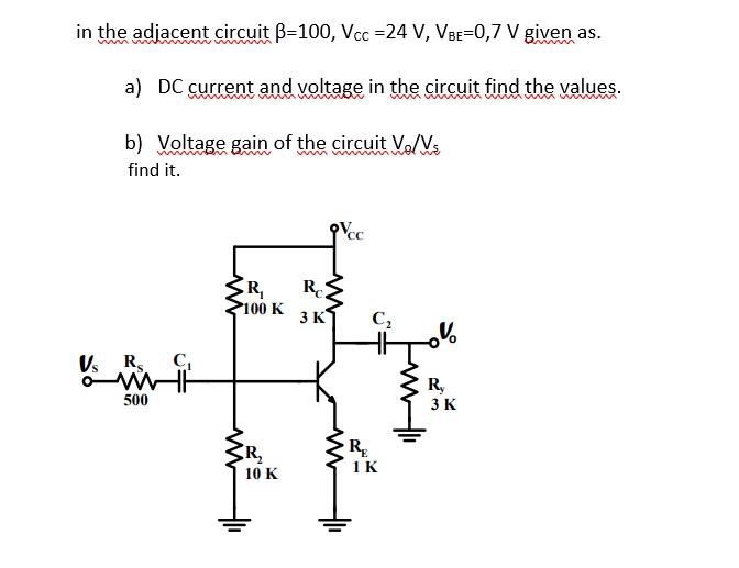 in the adjacent circuit B-100, Vcc=24 V, VBE=0,7 V given as.
a) DC current and voltage in the circuit find the values.
b) Voltage gain of the circuit V/Vs
find it.
Vs Rs.
500
ww
R₁
100 K
R₂
10 K
3 K
Vcc
C₂
RE
1 K
V
Ry
3 K