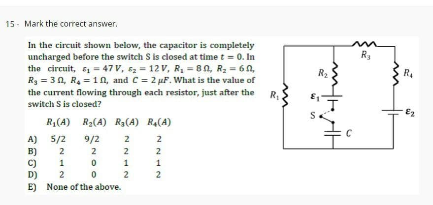 15 - Mark the correct answer.
In the circuit shown below, the capacitor is completely
uncharged before the switch S is closed at time t = 0. In
the circuit, &₁ = 47 V, 8₂ = 12 V, R₁ = 80, R₂ = 60,
R3 = 30, R4 = 10, and C = 2 µF. What is the value of
the current flowing through each resistor, just after the
switch S is closed?
R₁(A) R₂(A) R3(A) R4(A)
A) 5/2
B)
C)
D)
E)
9/2
2
0
0
2
1
2
None of the above.
2
2
1
2
2212
2
2
1
2
R₁
3
R₂
E1
S
m
C
R3
R4
E2