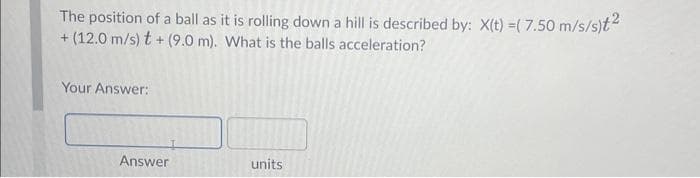 The position of a ball as it is rolling down a hill is described by: X(t) =( 7.50 m/s/s)t²
+ (12.0 m/s) t+ (9.0 m). What is the balls acceleration?
Your Answer:
Answer
units