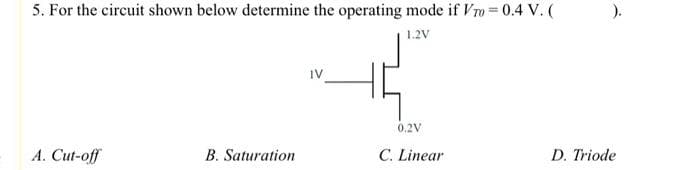 5. For the circuit shown below determine the operating mode if Vro= 0.4 V. (
1.2V
A. Cut-off
B. Saturation
IV
0,2V
C. Linear
).
D. Triode