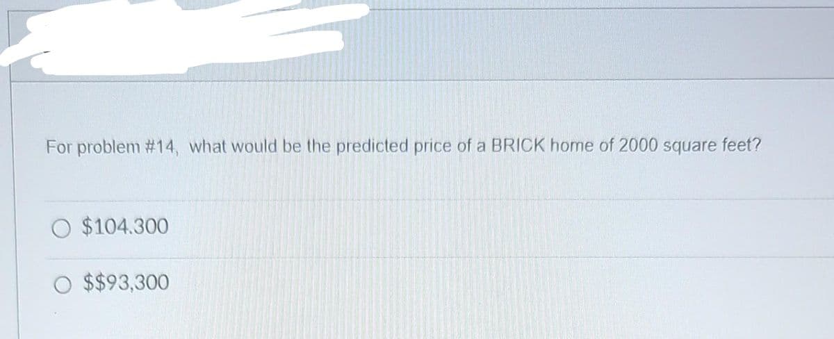 For problem #14, what would be the predicted price of a BRICK home of 2000 square feet?
O $104.300
O $$93,300