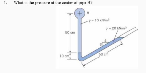 1.
What is the pressure at the center of pipe B?
+) B
-y=10 kN/m3
7= 20 kN/m
50 cm
10 cm
50 cm
