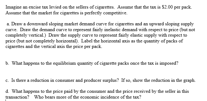 Imagine an excise tax levied on the sellers of cigarettes. Assume that the tax is $2.00 per pack.
Assume that the market for cigarettes is perfectly competitive.
a. Draw a downward sloping market demand curve for cigarettes and an upward sloping supply
curve. Draw the demand curve to represent fairly inelastic demand with respect to price (but not
completely vertical.) Draw the supply curve to represent fairly elastic supply with respect to
price (but not completely horizontal). Label the horizontal axis as the quantity of packs of
cigarettes and the vertical axis the price per pack.
b. What happens to the equilibrium quantity of cigarette packs once the tax is imposed?
c. Is there a reduction in consumer and producer surplus? If so, show the reduction in the graph.
d. What happens to the price paid by the consumer and the price received by the seller in this
transaction? Who bears more of the economic incidence of the tax?
