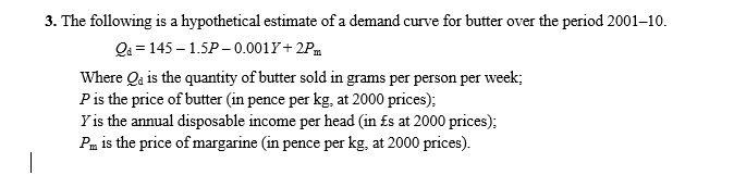 3. The following is a hypothetical estimate of a demand curve for butter over the period 2001–10.
Qa = 145 – 1.5P – 0.0017+ 2Pm
Where Qa is the quantity of butter sold in grams per person per week;
Pis the price of butter (in pence per kg, at 2000 prices);
Y is the annual disposable income per head (in £s at 2000 prices);
Pm is the price of margarine (in pence per kg, at 2000 prices).
