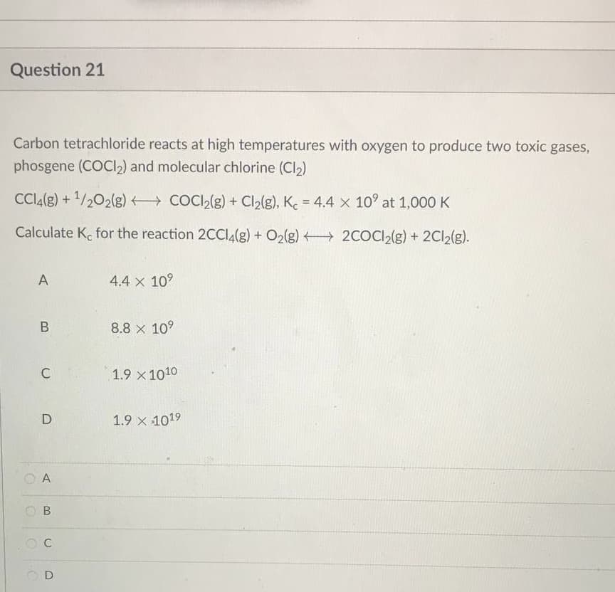 Question 21
Carbon tetrachloride reacts at high temperatures with oxygen to produce two toxic gases,
phosgene (COCl₂) and molecular chlorine (Cl₂)
CCl4(g) + ¹/2O2(g)
COCI₂(g) + Cl₂(g), Kc = 4.4 x 10⁹ at 1,000 K
Calculate K, for the reaction 2CCl4(g) + O2(g) → 2COCl2(g) + 2Cl2(g).
A
4.4 x 10⁹
B
8.8 x 10⁹
1.9 × 1010
1.9 × 1019
C
D
A
B
OC
0
O