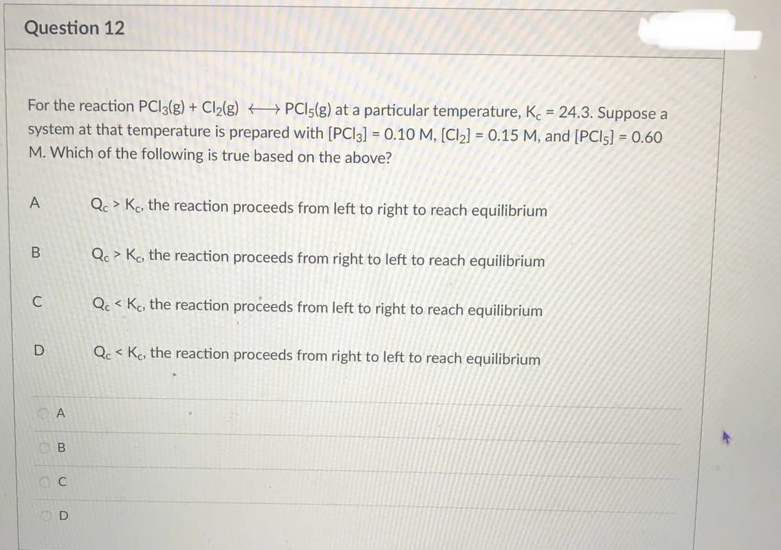 Question 12
For the reaction PCl3(g) + Cl₂(g) → PCI5(g) at a particular temperature, Kc = 24.3. Suppose a
system at that temperature is prepared with [PCI3] = 0.10 M, [Cl₂] = 0.15 M, and [PCI5] = 0.60
M. Which of the following is true based on the above?
A
Qc > Kc, the reaction proceeds from left to right to reach equilibrium
Qc> Kc, the reaction proceeds from right to left to reach equilibrium
QcKc, the reaction proceeds from left to right to reach equilibrium
QcKe, the reaction proceeds from right to left to reach equilibrium
A
B
B
C
D
UD
D