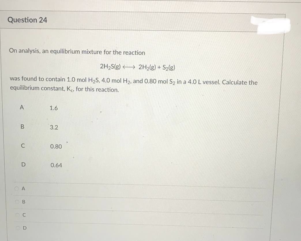 Question 24
On analysis, an equilibrium mixture for the reaction
2H₂S(g) → 2H₂(g) + S₂(g)
was found to contain 1.0 mol H₂S, 4.0 mol H₂, and 0.80 mol S₂ in a 4.0 L vessel. Calculate the
equilibrium constant, Kc, for this reaction.
A
1.6
3.2
0.80
0.64
B
C
D
A
OB
C
D