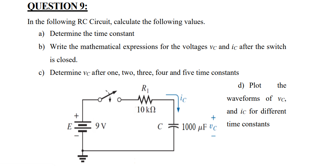 QUESTION 9:
In the following RC Circuit, calculate the following values.
a) Determine the time constant
b) Write the mathematical expressions for the voltages vc and ic after the switch
is closed.
c) Determine vc after one, two, three, four and five time constants
d) Plot
the
R1
waveforms of vc,
10 kN
and ic for different
E = 9V
1000 µF Vc
time constants
