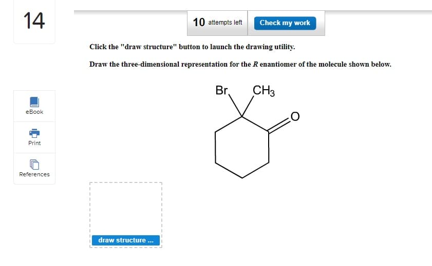 14
eBook
Print
References
10 attempts left
draw structure ...
Click the "draw structure" button to launch the drawing utility.
Draw the three-dimensional representation for the R enantiomer of the molecule shown below.
Check my work
Br.
CH3