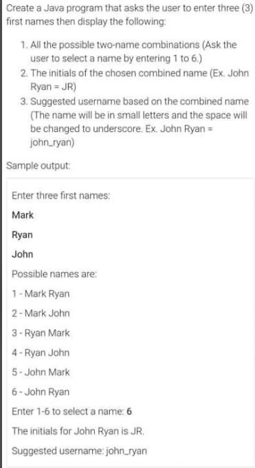 Create a Java program that asks the user to enter three (3)
first names then display the following:
1. All the possible two-name combinations (Ask the
user to select a name by entering 1 to 6.)
2. The initials of the chosen combined name (Ex. John
Ryan = JR)
3. Suggested username based on the combined name
(The name will be in small letters and the space will
be changed to underscore. Ex. John Ryan =
john_ryan)
Sample output:
Enter three first names:
Mark
Ryan
John
Possible names are:
1- Mark Ryan
2- Mark John
3- Ryan Mark
4 - Ryan John
5- John Mark
6- John Ryan
Enter 1-6 to select a name: 6
The initials for John Ryan is JR.
Suggested username: john_ryan
