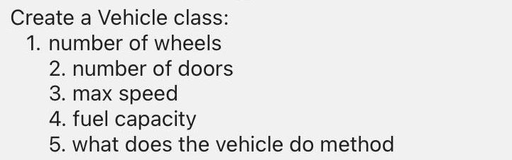 Create a Vehicle class:
1. number of wheels
2. number of doors
3. max speed
4. fuel capacity
5. what does the vehicle do method
