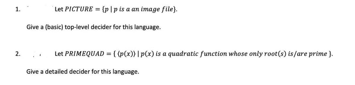 1.
Let PICTURE = {p]p is a an image file}.
Give a (basic) top-level decider for this language.
2.
Let PRIMEQUAD = { {p(x)) | p(x) is a quadratic function whose only root(s) is/are prime }.
Give a detailed decider for this language.
